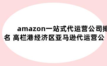 amazon一站式代运营公司排名 高栏港经济区亚马逊代运营公司排名